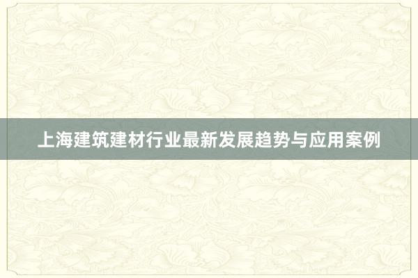 上海建筑建材行业最新发展趋势与应用案例